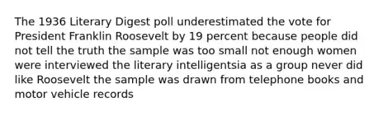 The 1936 Literary Digest poll underestimated the vote for President Franklin Roosevelt by 19 percent because people did not tell the truth the sample was too small not enough women were interviewed the literary intelligentsia as a group never did like Roosevelt the sample was drawn from telephone books and motor vehicle records