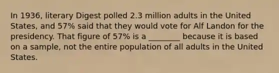 In 1936, literary Digest polled 2.3 million adults in the United States, and 57% said that they would vote for Alf Landon for the presidency. That figure of 57% is a ________ because it is based on a sample, not the entire population of all adults in the United States.