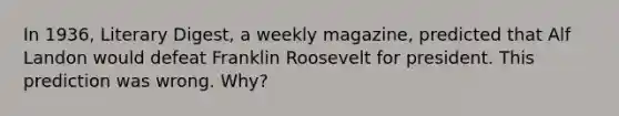 In 1936, Literary Digest, a weekly magazine, predicted that Alf Landon would defeat Franklin Roosevelt for president. This prediction was wrong. Why?