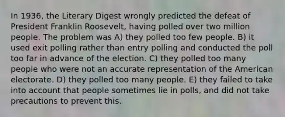 In 1936, the Literary Digest wrongly predicted the defeat of President Franklin Roosevelt, having polled over two million people. The problem was A) they polled too few people. B) it used exit polling rather than entry polling and conducted the poll too far in advance of the election. C) they polled too many people who were not an accurate representation of the American electorate. D) they polled too many people. E) they failed to take into account that people sometimes lie in polls, and did not take precautions to prevent this.