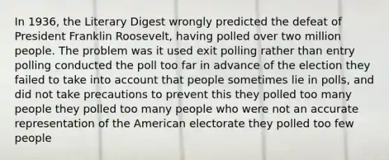 In 1936, the Literary Digest wrongly predicted the defeat of President Franklin Roosevelt, having polled over two million people. The problem was it used exit polling rather than entry polling conducted the poll too far in advance of the election they failed to take into account that people sometimes lie in polls, and did not take precautions to prevent this they polled too many people they polled too many people who were not an accurate representation of the American electorate they polled too few people