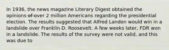 In 1936, the news magazine Literary Digest obtained the opinions of over 2 million Americans regarding the presidential election. The results suggested that Alfred Landon would win in a landslide over Franklin D. Roosevelt. A few weeks later, FDR won in a landslide. The results of the survey were not valid, and this was due to