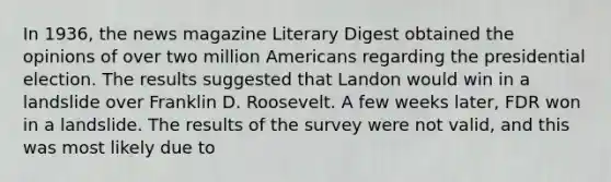 In 1936, the news magazine Literary Digest obtained the opinions of over two million Americans regarding the presidential election. The results suggested that Landon would win in a landslide over Franklin D. Roosevelt. A few weeks later, FDR won in a landslide. The results of the survey were not valid, and this was most likely due to