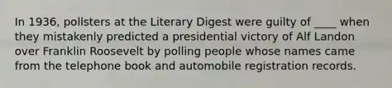 In 1936, pollsters at the Literary Digest were guilty of ____ when they mistakenly predicted a presidential victory of Alf Landon over Franklin Roosevelt by polling people whose names came from the telephone book and automobile registration records.