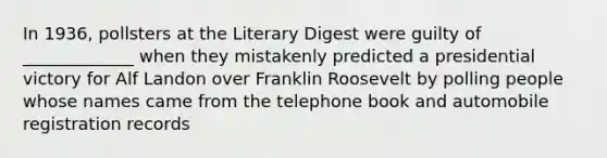 In 1936, pollsters at the Literary Digest were guilty of _____________ when they mistakenly predicted a presidential victory for Alf Landon over Franklin Roosevelt by polling people whose names came from the telephone book and automobile registration records