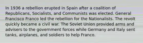 In 1936 a rebellion erupted in Spain after a coalition of Republicans, Socialists, and Communists was elected. General Francisco Franco led the rebellion for the Nationalists. The revolt quickly became a civil war. The Soviet Union provided arms and advisers to the government forces while Germany and Italy sent tanks, airplanes, and soldiers to help Franco.