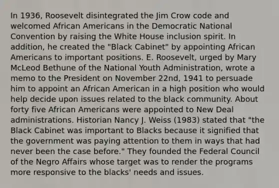 In 1936, Roosevelt disintegrated the Jim Crow code and welcomed <a href='https://www.questionai.com/knowledge/kktT1tbvGH-african-americans' class='anchor-knowledge'>african americans</a> in the Democratic National Convention by raising the White House inclusion spirit. In addition, he created the "Black Cabinet" by appointing African Americans to important positions. E. Roosevelt, urged by Mary McLeod Bethune of the National Youth Administration, wrote a memo to the President on November 22nd, 1941 to persuade him to appoint an African American in a high position who would help decide upon issues related to the black community. About forty five African Americans were appointed to New Deal administrations. Historian Nancy J. Weiss (1983) stated that "the Black Cabinet was important to Blacks because it signified that the government was paying attention to them in ways that had never been the case before." They founded the Federal Council of the Negro Affairs whose target was to render the programs more responsive to the blacks' needs and issues.