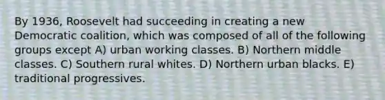 By 1936, Roosevelt had succeeding in creating a new Democratic coalition, which was composed of all of the following groups except A) urban working classes. B) Northern middle classes. C) Southern rural whites. D) Northern urban blacks. E) traditional progressives.