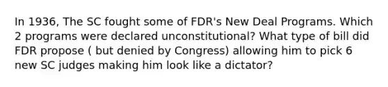 In 1936, The SC fought some of FDR's New Deal Programs. Which 2 programs were declared unconstitutional? What type of bill did FDR propose ( but denied by Congress) allowing him to pick 6 new SC judges making him look like a dictator?