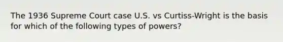 The 1936 Supreme Court case U.S. vs Curtiss-Wright is the basis for which of the following types of powers?