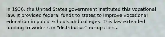 In 1936, the United States government instituted this vocational law. It provided federal funds to states to improve vocational education in public schools and colleges. This law extended funding to workers in "distributive" occupations.