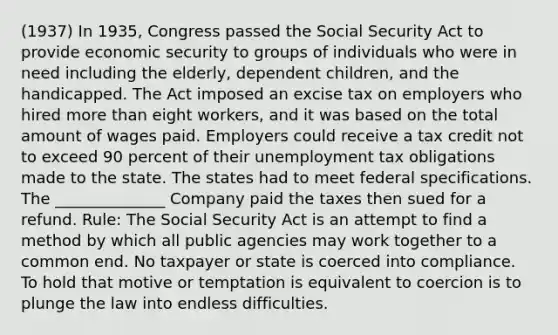 (1937) In 1935, Congress passed the Social Security Act to provide economic security to groups of individuals who were in need including the elderly, dependent children, and the handicapped. The Act imposed an excise tax on employers who hired more than eight workers, and it was based on the total amount of wages paid. Employers could receive a tax credit not to exceed 90 percent of their unemployment tax obligations made to the state. The states had to meet federal specifications. The ______________ Company paid the taxes then sued for a refund. Rule: The Social Security Act is an attempt to find a method by which all public agencies may work together to a common end. No taxpayer or state is coerced into compliance. To hold that motive or temptation is equivalent to coercion is to plunge the law into endless difficulties.