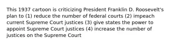 This 1937 cartoon is criticizing President Franklin D. Roosevelt's plan to (1) reduce the number of federal courts (2) impeach current Supreme Court justices (3) give states the power to appoint Supreme Court justices (4) increase the number of justices on the Supreme Court