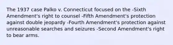 The 1937 case Palko v. Connecticut focused on the -Sixth Amendment's right to counsel -Fifth Amendment's protection against double jeopardy -Fourth Amendment's protection against unreasonable searches and seizures -Second Amendment's right to bear arms.