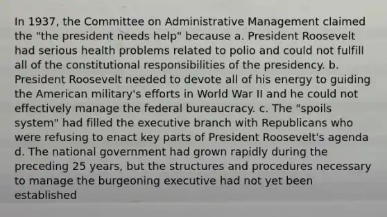 In 1937, the Committee on Administrative Management claimed the "the president needs help" because a. President Roosevelt had serious health problems related to polio and could not fulfill all of the constitutional responsibilities of the presidency. b. President Roosevelt needed to devote all of his energy to guiding the American military's efforts in World War II and he could not effectively manage the federal bureaucracy. c. The "spoils system" had filled the executive branch with Republicans who were refusing to enact key parts of President Roosevelt's agenda d. The national government had grown rapidly during the preceding 25 years, but the structures and procedures necessary to manage the burgeoning executive had not yet been established