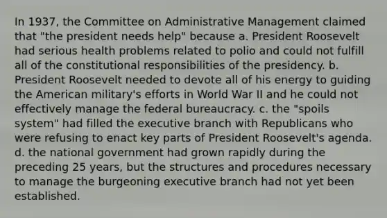 In 1937, the Committee on Administrative Management claimed that "the president needs help" because a. President Roosevelt had serious health problems related to polio and could not fulfill all of the constitutional responsibilities of the presidency. b. President Roosevelt needed to devote all of his energy to guiding the American military's efforts in World War II and he could not effectively manage the federal bureaucracy. c. the "spoils system" had filled the executive branch with Republicans who were refusing to enact key parts of President Roosevelt's agenda. d. the national government had grown rapidly during the preceding 25 years, but the structures and procedures necessary to manage the burgeoning executive branch had not yet been established.