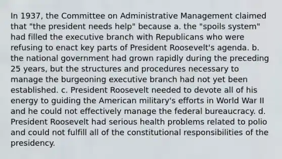 In 1937, the Committee on Administrative Management claimed that "the president needs help" because a. the "spoils system" had filled the executive branch with Republicans who were refusing to enact key parts of President Roosevelt's agenda. b. the national government had grown rapidly during the preceding 25 years, but the structures and procedures necessary to manage the burgeoning executive branch had not yet been established. c. President Roosevelt needed to devote all of his energy to guiding the American military's efforts in World War II and he could not effectively manage the federal bureaucracy. d. President Roosevelt had serious health problems related to polio and could not fulfill all of the constitutional responsibilities of the presidency.