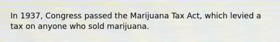 In 1937, Congress passed the Marijuana Tax Act, which levied a tax on anyone who sold marijuana.