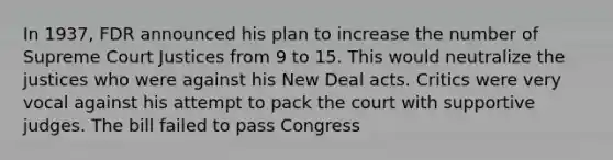 In 1937, FDR announced his plan to increase the number of Supreme Court Justices from 9 to 15. This would neutralize the justices who were against his New Deal acts. Critics were very vocal against his attempt to pack the court with supportive judges. The bill failed to pass Congress