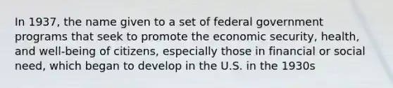 In 1937, the name given to a set of federal government programs that seek to promote the economic security, health, and well-being of citizens, especially those in financial or social need, which began to develop in the U.S. in the 1930s