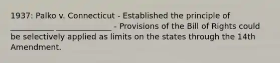 1937: Palko v. Connecticut - Established the principle of ___________ ______________ - Provisions of the Bill of Rights could be selectively applied as limits on the states through the 14th Amendment.