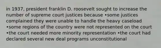 in 1937, president franklin D. roosevelt sought to increase the number of supreme court justices because •some justices complained they were unable to handle the heavy caseload •some regions of the country were not represented on the court •the court needed more minority representation •the court had declared several new deal programs unconstitutional