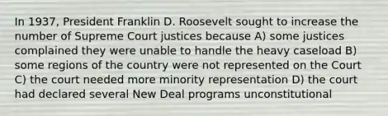 In 1937, President Franklin D. Roosevelt sought to increase the number of Supreme Court justices because A) some justices complained they were unable to handle the heavy caseload B) some regions of the country were not represented on the Court C) the court needed more minority representation D) the court had declared several New Deal programs unconstitutional