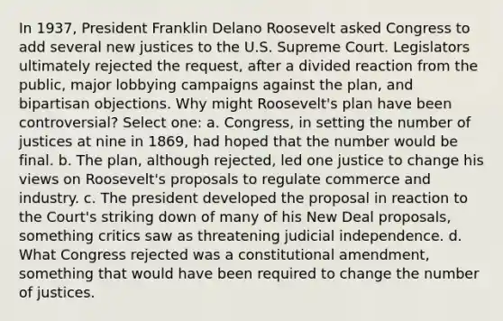 In 1937, President Franklin Delano Roosevelt asked Congress to add several new justices to the U.S. Supreme Court. Legislators ultimately rejected the request, after a divided reaction from the public, major lobbying campaigns against the plan, and bipartisan objections. Why might Roosevelt's plan have been controversial? Select one: a. Congress, in setting the number of justices at nine in 1869, had hoped that the number would be final. b. The plan, although rejected, led one justice to change his views on Roosevelt's proposals to regulate commerce and industry. c. The president developed the proposal in reaction to the Court's striking down of many of his New Deal proposals, something critics saw as threatening judicial independence. d. What Congress rejected was a constitutional amendment, something that would have been required to change the number of justices.