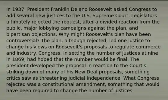 In 1937, President Franklin Delano Roosevelt asked Congress to add several new justices to the U.S. Supreme Court. Legislators ultimately rejected the request, after a divided reaction from the public, major lobbying campaigns against the plan, and bipartisan objections. Why might Roosevelt's plan have been controversial? The plan, although rejected, led one justice to change his views on Roosevelt's proposals to regulate commerce and industry. Congress, in setting the number of justices at nine in 1869, had hoped that the number would be final. The president developed the proposal in reaction to the Court's striking down of many of his New Deal proposals, something critics saw as threatening judicial independence. What Congress rejected was a constitutional amendment, something that would have been required to change the number of justices.