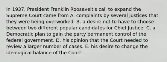 In 1937, President Franklin Roosevelt's call to expand the Supreme Court came from A. complaints by several justices that they were being overworked. B. a desire not to have to choose between two different popular candidates for Chief Justice. C. a Democratic plan to gain the party permanent control of the federal government. D. his opinion that the Court needed to review a larger number of cases. E. his desire to change the ideological balance of the Court.