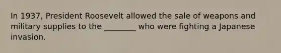 In 1937, President Roosevelt allowed the sale of weapons and military supplies to the ________ who were fighting a Japanese invasion.