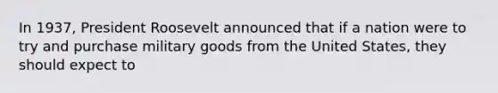 In 1937, President Roosevelt announced that if a nation were to try and purchase military goods from the United States, they should expect to