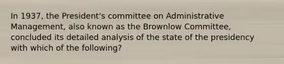 In 1937, the President's committee on Administrative Management, also known as the Brownlow Committee, concluded its detailed analysis of the state of the presidency with which of the following?