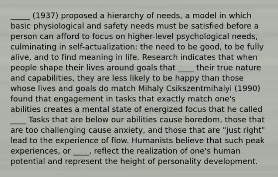 _____ (1937) proposed a hierarchy of needs, a model in which basic physiological and safety needs must be satisfied before a person can afford to focus on higher-level psychological needs, culminating in self-actualization: the need to be good, to be fully alive, and to find meaning in life. Research indicates that when people shape their lives around goals that ____ their true nature and capabilities, they are less likely to be happy than those whose lives and goals do match Mihaly Csikszentmihalyi (1990) found that engagement in tasks that exactly match one's abilities creates a mental state of energized focus that he called ____ Tasks that are below our abilities cause boredom, those that are too challenging cause anxiety, and those that are "just right" lead to the experience of flow. Humanists believe that such peak experiences, or ____, reflect the realization of one's human potential and represent the height of personality development.