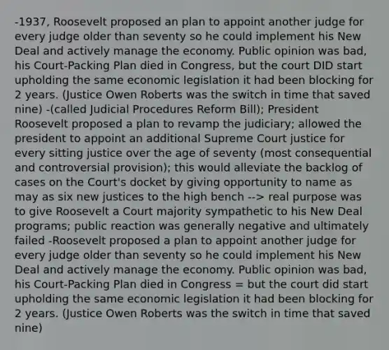 -1937, Roosevelt proposed an plan to appoint another judge for every judge older than seventy so he could implement his New Deal and actively manage the economy. Public opinion was bad, his Court-Packing Plan died in Congress, but the court DID start upholding the same economic legislation it had been blocking for 2 years. (Justice Owen Roberts was the switch in time that saved nine) -(called Judicial Procedures Reform Bill); President Roosevelt proposed a plan to revamp the judiciary; allowed the president to appoint an additional Supreme Court justice for every sitting justice over the age of seventy (most consequential and controversial provision); this would alleviate the backlog of cases on the Court's docket by giving opportunity to name as may as six new justices to the high bench --> real purpose was to give Roosevelt a Court majority sympathetic to his New Deal programs; public reaction was generally negative and ultimately failed -Roosevelt proposed a plan to appoint another judge for every judge older than seventy so he could implement his New Deal and actively manage the economy. Public opinion was bad, his Court-Packing Plan died in Congress = but the court did start upholding the same economic legislation it had been blocking for 2 years. (Justice Owen Roberts was the switch in time that saved nine)