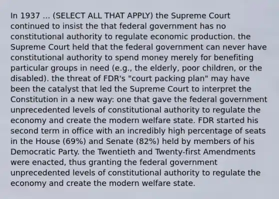 In 1937 ... (SELECT ALL THAT APPLY) the Supreme Court continued to insist the that federal government has no constitutional authority to regulate economic production. the Supreme Court held that the federal government can never have constitutional authority to spend money merely for benefiting particular groups in need (e.g., the elderly, poor children, or the disabled). the threat of FDR's "court packing plan" may have been the catalyst that led the Supreme Court to interpret the Constitution in a new way: one that gave the federal government unprecedented levels of constitutional authority to regulate the economy and create the modern welfare state. FDR started his second term in office with an incredibly high percentage of seats in the House (69%) and Senate (82%) held by members of his Democratic Party. the Twentieth and Twenty-first Amendments were enacted, thus granting the federal government unprecedented levels of constitutional authority to regulate the economy and create the modern welfare state.