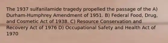 The 1937 sulfanilamide tragedy propelled the passage of the A) Durham-Humphrey Amendment of 1951. B) Federal Food, Drug, and Cosmetic Act of 1938. C) Resource Conservation and Recovery Act of 1976 D) Occupational Safety and Health Act of 1970