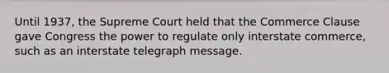 Until 1937, the Supreme Court held that the Commerce Clause gave Congress the power to regulate only interstate commerce, such as an interstate telegraph message.