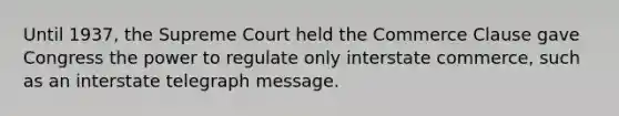 Until 1937, the Supreme Court held the Commerce Clause gave Congress the power to regulate only interstate commerce, such as an interstate telegraph message.