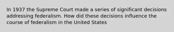 In 1937 the Supreme Court made a series of significant decisions addressing federalism. How did these decisions influence the course of federalism in the United States