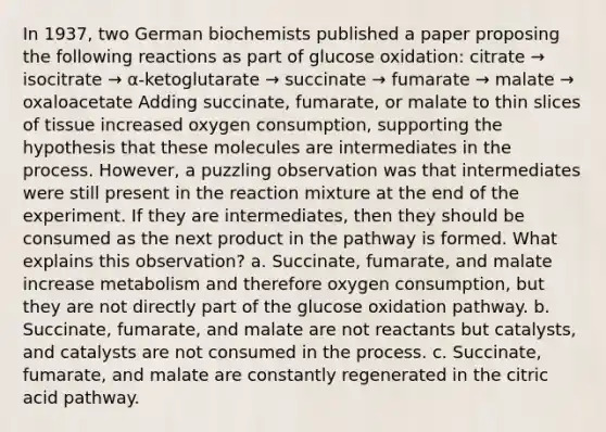 In 1937, two German biochemists published a paper proposing the following reactions as part of glucose oxidation: citrate → isocitrate → α-ketoglutarate → succinate → fumarate → malate → oxaloacetate Adding succinate, fumarate, or malate to thin slices of tissue increased oxygen consumption, supporting the hypothesis that these molecules are intermediates in the process. However, a puzzling observation was that intermediates were still present in the reaction mixture at the end of the experiment. If they are intermediates, then they should be consumed as the next product in the pathway is formed. What explains this observation? a. Succinate, fumarate, and malate increase metabolism and therefore oxygen consumption, but they are not directly part of the glucose oxidation pathway. b. Succinate, fumarate, and malate are not reactants but catalysts, and catalysts are not consumed in the process. c. Succinate, fumarate, and malate are constantly regenerated in the citric acid pathway.