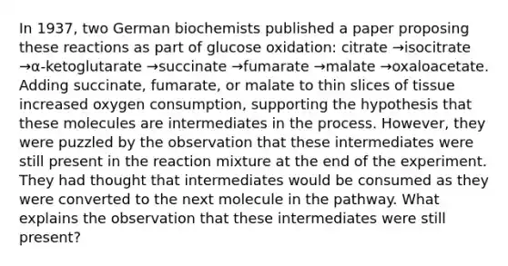 In 1937, two German biochemists published a paper proposing these reactions as part of glucose oxidation: citrate →isocitrate →α-ketoglutarate →succinate →fumarate →malate →oxaloacetate. Adding succinate, fumarate, or malate to thin slices of tissue increased oxygen consumption, supporting the hypothesis that these molecules are intermediates in the process. However, they were puzzled by the observation that these intermediates were still present in the reaction mixture at the end of the experiment. They had thought that intermediates would be consumed as they were converted to the next molecule in the pathway. What explains the observation that these intermediates were still present?