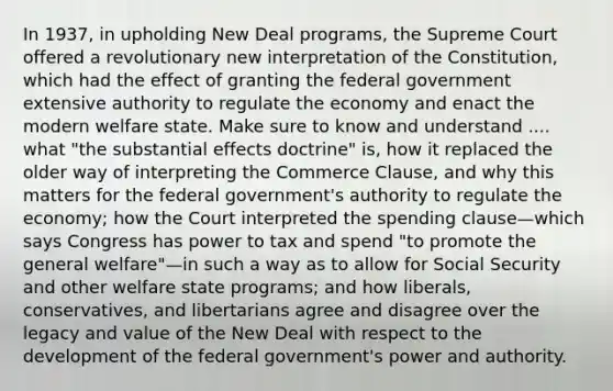 In 1937, in upholding New Deal programs, the Supreme Court offered a revolutionary new interpretation of the Constitution, which had the effect of granting the federal government extensive authority to regulate the economy and enact the modern welfare state. Make sure to know and understand .... what "the substantial effects doctrine" is, how it replaced the older way of interpreting the Commerce Clause, and why this matters for the federal government's authority to regulate the economy; how the Court interpreted the spending clause—which says Congress has power to tax and spend "to promote the general welfare"—in such a way as to allow for Social Security and other welfare state programs; and how liberals, conservatives, and libertarians agree and disagree over the legacy and value of the New Deal with respect to the development of the federal government's power and authority.