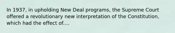 In 1937, in upholding New Deal programs, the Supreme Court offered a revolutionary new interpretation of the Constitution, which had the effect of....