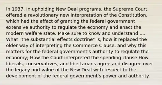 In 1937, in upholding New Deal programs, the Supreme Court offered a revolutionary new interpretation of the Constitution, which had the effect of granting the federal government extensive authority to regulate the economy and enact the modern welfare state. Make sure to know and understand .... What "the substantial effects doctrine" is, how it replaced the older way of interpreting the Commerce Clause, and why this matters for the federal government's authority to regulate the economy; How the Court interpreted the spending clause How liberals, conservatives, and libertarians agree and disagree over the legacy and value of the New Deal with respect to the development of the federal government's power and authority.