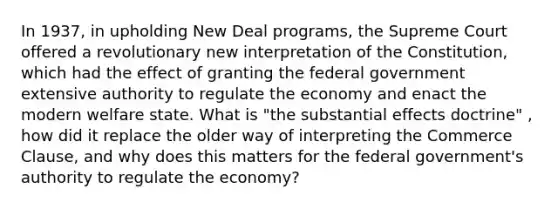 In 1937, in upholding New Deal programs, the Supreme Court offered a revolutionary new interpretation of the Constitution, which had the effect of granting the federal government extensive authority to regulate the economy and enact the modern welfare state. What is "the substantial effects doctrine" , how did it replace the older way of interpreting the Commerce Clause, and why does this matters for the federal government's authority to regulate the economy?