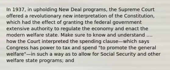 In 1937, in upholding New Deal programs, the Supreme Court offered a revolutionary new interpretation of the Constitution, which had the effect of granting the federal government extensive authority to regulate the economy and enact the modern welfare state. Make sure to know and understand .... how the Court interpreted the spending clause—which says Congress has power to tax and spend "to promote the general welfare"—in such a way as to allow for Social Security and other welfare state programs; and