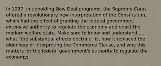 In 1937, in upholding New Deal programs, the Supreme Court offered a revolutionary new interpretation of the Constitution, which had the effect of granting the federal government extensive authority to regulate the economy and enact the modern welfare state. Make sure to know and understand .... what "the substantial effects doctrine" is, how it replaced the older way of interpreting the Commerce Clause, and why this matters for the federal government's authority to regulate the economy;