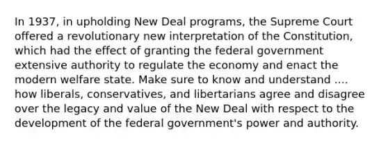 In 1937, in upholding New Deal programs, the Supreme Court offered a revolutionary new interpretation of the Constitution, which had the effect of granting the federal government extensive authority to regulate the economy and enact the modern welfare state. Make sure to know and understand .... how liberals, conservatives, and libertarians agree and disagree over the legacy and value of the New Deal with respect to the development of the federal government's power and authority.