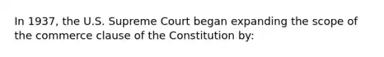 In 1937, the U.S. Supreme Court began expanding the scope of the commerce clause of the Constitution by: